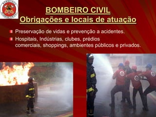 BOMBEIRO CIVIL
 Obrigações e locais de atuação
Preservação de vidas e prevenção a acidentes.
Hospitais, Indústrias, clubes, prédios
comerciais, shoppings, ambientes públicos e privados.
 
