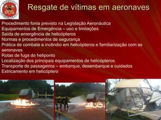 Resgate de vítimas em aeronaves
Procedimento fonia previsto na Legislação Aeronáutica
Equipamentos de Emergência – uso e limitações
Saída de emergência de helicópteros
Normas e procedimentos de segurança
Prática de combate a incêndio em helicópteros e familiarização com as
aeronaves
Rotas de fuga do heliponto
Localização dos principais equipamentos de helicópteros
Transporte de passageiros – embarque, desembarque e cuidados
Extricamento em helicóptero
 
