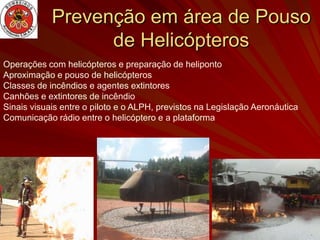 Prevenção em área de Pouso
                  de Helicópteros
Operações com helicópteros e preparação de heliponto
Aproximação e pouso de helicópteros
Classes de incêndios e agentes extintores
Canhões e extintores de incêndio
Sinais visuais entre o piloto e o ALPH, previstos na Legislação Aeronáutica
Comunicação rádio entre o helicóptero e a plataforma
 