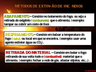 MÉTODOS DE EXTINÇÃO DE INCÊNDIOS ABAFAMENTO  – Consiste no isolamento do fogo, ou seja a retirada do oxigênio  (comburente)  que o alimenta. (exemplo: tampar ou cobrir um cesto de lixo). RESFRIAMENTO   – Consiste em baixar a temperatura do fogo  (calor)  ou local em que se encontra. (exemplo: usar uma agente extintor água ou CO 2 ). RETIRADA DO MATERIAL  – Consiste em isolar o fogo retirando de sua volta todo o  (combustível)  material que o alimenta. (exemplo: fechar a rede de gás, afastar objetos, etc...). 