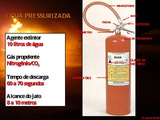MANGOTINHO BICO GATILHO ALÇA DE TRANSPORTE MANÔMETRO INSTRUÇÕES CLASSE DE INCÊNDIO Agente extintor 10 litros de água Gás propelente Nitrogênio/CO 2 Tempo de descarga 60 a 70 segundos Alcance do jato 8 a 10 metros ÁGUA PRESSURIZADA TRAVA 