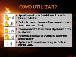 COMO UTILIZAR? Aproxime-se do princípio de incêndio após ter testado o extintor;  De frente para as chamas, a favor do vento (nunca dê as costas para o fogo); Faça movimentos de varredura, objetivando a base das chamas; Não recue até apagar as chamas ou acabar seu agente extintor; Após extinção, retorne á área segura. Deite seu extintor vazio.  