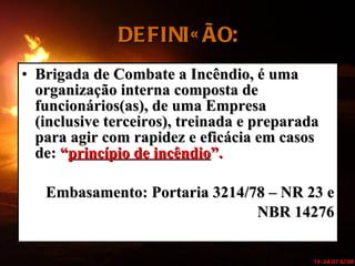 DEFINIÇÃO: Brigada de Combate a Incêndio, é uma organização interna composta de funcionários(as), de uma Empresa (inclusive terceiros), treinada e preparada para agir com rapidez e eficácia em casos de:  “ princípio de incêndio ”. Embasamento: Portaria 3214/78 – NR 23 e NBR 14276 