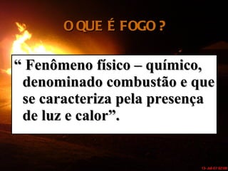 O QUE É FOGO ? “  Fenômeno físico – químico, denominado combustão e que se caracteriza pela presença de luz e calor”. 