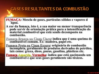 GASES RESULTANTES DA COMBUSTÃO FUMAÇA : Mescla de gases, partículas sólidas e vapores d´água. A cor da fumaça, isto é, a sua maior ou menor transparência pode servir de orientação prática para a intensificação do material combustível que está sendo decomposto na combustão. Fumaça Branca ou Cinza Clara : indica que é uma queima de combustível comum. Ex: madeira, papel etc. Fumaça Preta ou Cinza Escura : originária de combustão incompleta, geralmente de produtos derivados de petróleo, tais como: graxa, óleos, pneus, gasolina, plásticos etc. Fumaça  Amarela,  Vermelha : indica que está queimando um combustível e que seus gases geralmente são tóxicos. 