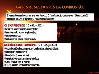 GASES RESULTANTES DA COMBUSTÃO Elemento mais comum encontrado, C (carbono), que se combina com 2 átomos de O (oxigênio), resultando assim: GÁS CARBÔNICO  ( C + O 2  = CO 2  ) é uma combustão completa; misturado ao ar é picante; não é tóxico; não serve para respiração. MONÓXIDO DE CARBONO  ( C +  1/2  O 2  = CO ) combustão incompleta (derivados de petróleo); incolor (sem cor); insípido (sem sabor); explosivo e altamente tóxico; 2% mata em 1 hora; 10% mata instantaneamente. 