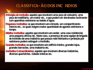 CLASSIFICAÇÃO DOS INCÊNDIOS Princípio de Incêndio : aqueles que envolvem uma peça de vestuário, uma peça de mobiliário, um motor etc., e que podem ser dominados facilmente com aparelhos extintores ou baldes d´água. Pequenos Incêndios : os que envolvem um cômodo, um compartimento interno etc., os quais exigem maior quantidade de agentes extintores e tempo. Médios Incêndios : aqueles que envolvem um andar, uma casa residencial, uma pequena oficina etc. Neste caso, a presença de uma equipe de brigada de incêndio de uma indústria que possua rede hidráulica e proteção por extintores poderá extinguir o incêndio. Grandes Incêndios : os que envolvem um edifício inteiro, grandes lojas, grandes barracões, uma indústria etc. Incêndios Extraordinários : aqueles que envolvem diversas indústrias, diversos quarteirões, cidades inteiras etc. 
