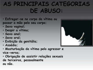 AS PRINCIPAIS CATEGORIAS
DE ABUSO:
• Esfregar-se no corpo da vítima ou
passar a mão pelo seu corpo;
• Sexo vaginal;
• Despir a vítima;
• Sexo anal;
• Sexo oral;
• Exibição da genitália;
• Assédio;
• Masturbação da vítima pelo agressor e
vice-versa;
• Obrigação de assistir relações sexuais
de terceiros, pessoalmente
ou não.

 