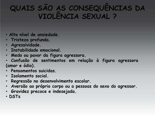 QUAIS SÃO AS CONSEQUÊNCIAS DA
VIOLÊNCIA SEXUAL ?
• Alto nível de ansiedade.
• Tristeza profunda.
• Agressividade.
• Instabilidade emocional.
• Medo ou pavor da figura agressora.
• Confusão de sentimentos em relação à figura agressora
(amor e ódio).
• Pensamentos suicidas.
• Isolamento social.
• Regressão no desenvolvimento escolar.
• Aversão ao próprio corpo ou a pessoas do sexo do agressor.
• Gravidez precoce e indesejada.
• DSTs

 