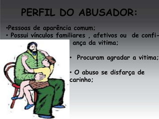 PERFIL DO ABUSADOR:

•Pessoas de aparência comum;
• Possui vínculos familiares , afetivos ou de confiança da vitima;

• Procuram agradar a vitima;

• O abuso se disfarça de
carinho;

 