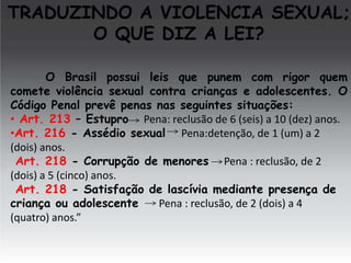 TRADUZINDO A VIOLENCIA SEXUAL;
O QUE DIZ A LEI?
O Brasil possui leis que punem com rigor quem
comete violência sexual contra crianças e adolescentes. O
Código Penal prevê penas nas seguintes situações:
• Art. 213 – Estupro Pena: reclusão de 6 (seis) a 10 (dez) anos.
•Art. 216 - Assédio sexual Pena:detenção, de 1 (um) a 2
(dois) anos.
Art. 218 - Corrupção de menores Pena : reclusão, de 2
(dois) a 5 (cinco) anos.
Art. 218 - Satisfação de lascívia mediante presença de
criança ou adolescente
Pena : reclusão, de 2 (dois) a 4
(quatro) anos.”

 