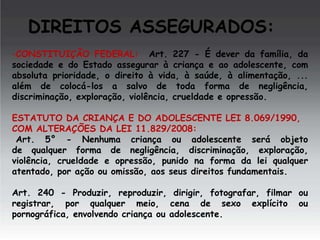 DIREITOS ASSEGURADOS:
-CONSTITUIÇÃO FEDERAL: Art. 227 - É dever da família, da
sociedade e do Estado assegurar à criança e ao adolescente, com
absoluta prioridade, o direito à vida, à saúde, à alimentação, ...
além de colocá-los a salvo de toda forma de negligência,
discriminação, exploração, violência, crueldade e opressão.
ESTATUTO DA CRIANÇA E DO ADOLESCENTE LEI 8.069/1990,
COM ALTERAÇÕES DA LEI 11.829/2008:
Art. 5° - Nenhuma criança ou adolescente será objeto
de qualquer forma de negligência, discriminação, exploração,
violência, crueldade e opressão, punido na forma da lei qualquer
atentado, por ação ou omissão, aos seus direitos fundamentais.
Art. 240 - Produzir, reproduzir, dirigir, fotografar, filmar ou
registrar, por qualquer meio, cena de sexo explícito ou
pornográfica, envolvendo criança ou adolescente.

 