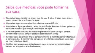 Saiba que medidas você pode tomar na
sua casa:
 Não deixar água parada em pneus fora de uso. O ideal é fazer furos nestes
pneus para evitar o acúmulo de água;
 Não deixar água acumulada sobre a laje de sua residência;
 Não deixar a água parada nas calhas da residência. Remover folhas, galhos ou
qualquer material que impeça a circulação da água.
 A vasilha que fica abaixo dos vasos de plantas não pode ter água parada.
Deixar estas vasilhas sempre secas ou cobri-las com areia;
 Caixas d’água devem ser limpas constantemente e mantidas sempre fechadas
e bem vedadas. O mesmo vale para poços artesianos ou qualquer outro tipo
de reservatório de água;
 Vasilhas que servem para animais como gatos e cachorros beberem água
devem ter a água trocada diariamente;
 