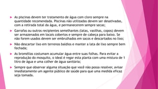  As piscinas devem ter tratamento de água com cloro sempre na
quantidade recomendada. Piscinas não utilizadas devem ser desativadas,
com a retirada total da água, e permanecerem sempre secas;
 Garrafas ou outros recipientes semelhantes (latas, vasilhas, copos) devem
ser armazenados em locais cobertos e sempre de cabeça para baixo. Se
não forem usados devem ser embrulhados em sacos e descartados no lixo;
 Não descartar lixo em terrenos baldios e manter a lata de lixo sempre bem
fechada;
 As bromélias costumam acumular água entre suas folhas. Para evitar a
reprodução do mosquito, o ideal é regar esta planta com uma mistura de 1
litro de água e uma colher de água sanitária;
 Sempre que observar alguma situação que você não possa resolver, avisar
imediatamente um agente público de saúde para que uma medida eficaz
seja tomada.
 