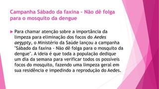 Campanha Sábado da faxina – Não dê folga
para o mosquito da dengue
 Para chamar atenção sobre a importância da
limpeza para eliminação dos focos do Aedes
aegypty, o Ministério da Saúde lançou a campanha
"Sábado da faxina - Não dê folga para o mosquito da
dengue". A ideia é que toda a população dedique
um dia da semana para verificar todos os possíveis
focos do mosquito, fazendo uma limpeza geral em
sua residência e impedindo a reprodução do Aedes.
 