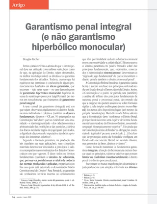 16 janeiro / maio 2009
Artigo
Douglas Fischer
Temos como corretas as ideias de que o direito pe-
nal deve ser utilizado como ultima ratio, bem como
de que, na aplicação do Direito, sejam observados,
na melhor medida possível, os direitos e as garantias
fundamentais dos cidadãos. Todavia, cremos que há
equívocos nas premissas e conclusões de alguns pro-
nunciamentos fundados em ideais garantistas, que
incorrem – não raras vezes – no que denominamos
de garantismo hiperbólico monocular, hipótese di-
versa do sentido proposto por Luigi Ferrajoli (ao me-
nos em nossa leitura), que chamamos de garantismo
penal integral.
A tese central do garantismo (integral) está em
que sejam observados rigidamente os direitos funda-
mentais individuais e coletivos (também os deveres
fundamentais, dizemos – CF, art. 5o
) estampados na
Constituição. Vale dizer: quer-se estabelecer uma imu-
nidade – e não im(p)unidade – dos cidadãos contra a
arbitrariedade das proibições e das punições, a defesa
dos fracos mediante regras do jogo iguais para todos,
a dignidade da pessoa do imputado e também a pro-
teção dos interesses coletivos
.
Segundo a fórmula garantista, na produção das
leis (também nas suas aplicações), seus conteúdos
materiais devem estar vinculados a princípios e valo-
res estampados nas constituições dos Estados Demo-
cráticos em que vigorem. É dizer: todos os direitos
fundamentais equivalem a vínculos de substância,
que, por sua vez, condicionam a validez da essência
das normas produzidas e aplicadas, expressando os
fins aos quais está orientado o denominado Estado
Constitucional de Direito
. Para Ferrajoli, as garantias
são verdadeiras técnicas insertas no ordenamento

Ferrajoli, Luigi. Derecho y razón: teoría del garantismo penal. 4. ed.
Madrid: Trotta, 2000, p. 271.

Ferrajoli, Luigi. Derechos y garantias: la ley del más débil. 4. ed. Ma-
drid: Trotta, 2004, p. 152.
que têm por finalidade reduzir a distância estrutural
entre a normatividade e a efetividade
. Ele estruturou
o sistema garantista em pilares firmados sobre dez
princípios fundamentais, que, ordenados, conecta-
dos e harmonizados sistemicamente, determinam as
“regras do jogo fundamental” de que se incumbem o
direito penal e também o direito processual penal
.
AConstituiçãoFederalbrasileiraégarantista(ainda
bem) e assenta sua base nos princípios ordenadores
de um Estado Social e Democrático de Direito. Assim,
a Constituição é o ponto de partida para (também)
a análise do influxo dos princípios fundamentais de
natureza penal e processual penal, decorrendo daí
que a exegese não poderá assentar-se sobre fórmulas
rígidas e pela simples análise pura (muito menos lite-
ral) dos textos dos dispositivos legais (até mesmo da
própria Constituição). Maria Fernanda Palma salienta
que a Constituição deve “conformar o Direito Penal,
porque funciona como uma espécie de norma funda-
mental autorizadora do Direito ordinário, assumindo
um papel hierarquicamente superior”
. Diz ainda que
na Constituição estão definidas “as obrigações essen-
ciais do legislador
perante a sociedade. [...] Esta fun-
ção de protecção activa da Sociedade configura um
Estado não meramente liberal, no sentido clássico,
mas promotor de bens, direitos e valores”
.
Como forma de maximizar os fundamentos garan-
tistas integrais, a função do hermeneuta está em bus-
car quais os princípios, valores e critérios que possam
limitar ou conformar constitucionalmente o direito
penal e o direito processual penal.
Encontram-se muitas manifestações doutrinárias e
jurisprudenciais com simples referência aos ditames

Ibidem, p. 25.

Ibidem, p. 93.

Palma, Maria Fernanda. Direito constitucional penal. Coimbra: Al-
medina, 2006, p. 16.

Dizemos nós: também todos os demais Poderes e órgãos do Estado.

Palma, ob. cit., p. 106-107.
Garantismo penal integral
(e não garantismo
hiperbólico monocular)
 
