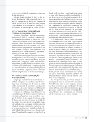 janeiro / maio 2009 19
forme o caso) no âmbito de inquéritos em andamento
de polícia judiciária.
À Polícia Judiciária Federal da Suíça, polícia ju-
diciária do Ministério Público da Confederação, ca-
bem as investigações no âmbito de competência
federal, a coordenação de inquéritos intercantonais
e internacionais, a coordenação do intercâmbio e
o tratamento de informações de polícia judiciária.
Investigações de competência
federal. Princípio de base
A persecução penal suíça baseia-se em uma repar-
tição de tarefas entre os cantões e a Confederação.
Os cantões são responsáveis na maioria dos casos.
Constituem as principais áreas de investigação exclu-
sivamente federal: terrorismo e seu financiamento,
crimes financeiros (se os atos puníveis foram come-
tidos de maneira preponderante no exterior ou em
vários cantões), corrupção, crime organizado (nos
mesmos casos dos crimes financeiros), espionagem,
proliferação nuclear, armas e explosivos.
Em matéria de investigação, o inquérito é conduzi-
do por procurador ou juiz de instrução e as medidas
coercitivas decididas por essas autoridades. No plano
internacional, a cooperação jurídica (entre autorida-
des judiciárias) é a regra, sobretudo no âmbito de cer-
tos crimes, como os financeiros. A cooperação policial
só é possível no âmbito da troca de informações que
possam ser obtidas e repassadas sem a autorização
prévia de um procurador ou de um juiz de instrução.
Instrumentos de cooperação
internacional
Sempre que necessitarem da colaboração das au-
toridades estrangeiras, as autoridades suíças de perse-
cução penal podem lançar mão de pedido de auxílio
jurídico internacional, de transmissão espontânea de
informações e de acordos bilaterais ou multilaterais de
cooperação jurídica internacional em matéria penal.
No âmbito do combate aos crimes financeiros, em
especial a lavagem de dinheiro, existem restrições à
cooperação da Suíça. Se o crime antecedente à lava-
gem de dinheiro for a sonegação fiscal ou a evasão
de divisas, não será possível atender ao pedido de
cooperação. Esses atos não são considerados crimes
pela legislação suíça. A sonegação fiscal é considerada
infração de natureza administrativa, punível com mul-
ta. A evasão de divisas não é tipificada no Código Pe-
nal. O cidadão é livre de colocar o seu dinheiro onde
quiser. A Suíça faz a diferença entre a evasão fiscal e a
fraude fiscal. Esta última é considerada crime quando
o autor utiliza documentos falsos ou falsificados na
sua declaração ao fisco. A omissão (sonegação) de in-
formações ao fisco não é submetida a processo penal
(simplesmente a um processo administrativo punível
com multa). Graças a essa diferença entre fraude fis-
cal e sonegação, os contribuintes estrangeiros que
depositam o seu patrimônio em bancos na Suíça es-
tão fora do alcance das autoridades de seus países.
No entanto, ao contrário do que se acredita, a Suíça
não é um lugar seguro para esconder fundos de ori-
gem duvidosa. A Suíça não aceita depósitos anônimos
(princípio KYC: Know Your Customer).
A cooperação entre a Suíça e o Brasil tem alcança-
do resultados concretos em vários campos. Existem
três áreas fundamentais de cooperação bilateral no
âmbito do combate ao crime organizado transnacio-
nal: o combate à lavagem de dinheiro, o combate ao
tráfico de pessoas – a Suíça está entre os cinco maio-
res países destinatários de mulheres brasileiras – e o
tráfico de entorpecentes. O Brasil tornou-se um país
de trânsito importante na rota da cocaína colombia-
na, boliviana e peruana para Europa, África e Estados
Unidos. A Suíça está sendo vítima desse tráfico e está
trabalhando em colaboração com o Brasil e outros
países de maneira eficaz para diminuir a chegada de
cocaína ao país. Isso só é possível graças ao excelente
trabalho das autoridades judiciárias e policiais brasi-
leiras. O Ministério Público da Confederação Suíça e a
Polícia Judiciária Federal intensificaram essa colabora-
ção com os interlocutores brasileiros, sobretudo com
Ministério Público Federal e Polícia Federal. Cons-
truiu-se uma boa parceria.
No meu ponto de vista, a estrutura europeia de
investigação e coleta de provas é menos burocrática.
O modelo suíço existe há muito tempo e é um siste-
ma eficaz na medida em que as atribuições são clara-
mente definidas. Certos críticos poderiam dizer que o
procurador (ou juiz de instrução) concentra poderes
extraordinários, mas é precisamente essa concentra-
ção de poderes que torna o sistema mais ágil.
 