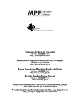 Procuradoria Geral da República
Telefone: (61) 3105-5100
http://www.pgr.mpf.gov.br
Procuradoria Regional da República da 1a
Região
Telefone: (61) 3317-4500
http://www.prr1.mpf.gov.br
Escola Superior do Ministério Público da União
Telefone: (61) 3313-5165
http://www.esmpu.gov.br
Direção-Geral da Polícia Federal
Telefone: (61) 3311-8501
http://www.dpf.gov.br
Para ler o Boletim Eletrônico do Núcleo Criminal da PRR1, acesse
http://www.prr1.mpf.gov.br/boletimcriminal
A versão eletrônica da Revista Combate ao Crime está disponível em
http://www.prr1.mpf.gov.br/combateaocrime
 
