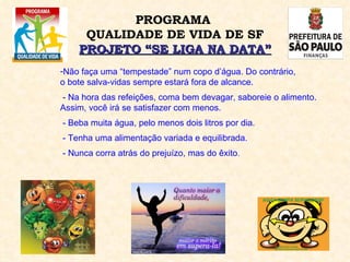 Não faça uma “tempestade” num copo d’água. Do contrário,  o bote salva-vidas sempre estará fora de alcance. - Na hora das refeições, coma bem devagar, saboreie o alimento. Assim, você irá se satisfazer com menos. - Beba muita água, pelo menos dois litros por dia. - Tenha uma alimentação variada e equilibrada. - Nunca corra atrás do prejuízo, mas do êxito . PROGRAMA  QUALIDADE DE VIDA DE SF PROJETO “SE LIGA NA DATA” 