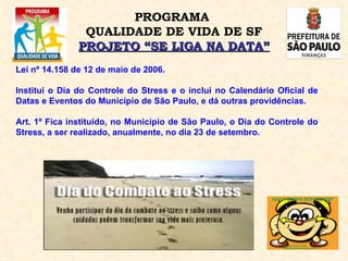 PROGRAMA  QUALIDADE DE VIDA DE SF PROJETO “SE LIGA NA DATA” Lei nº 14.158 de 12 de maio de 2006. Institui o Dia do Controle do Stress e o inclui no Calendário Oficial de Datas e Eventos do Município de São Paulo, e dá outras providências.  Art. 1º Fica instituído, no Município de São Paulo, o Dia do Controle do Stress, a ser realizado, anualmente, no dia 23 de setembro.  