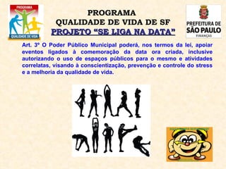 Art. 3º O Poder Público Municipal poderá, nos termos da lei, apoiar eventos ligados à comemoração da data ora criada, inclusive autorizando o uso de espaços públicos para o mesmo e atividades correlatas, visando à conscientização, prevenção e controle do stress e a melhoria da qualidade de vida.  PROGRAMA  QUALIDADE DE VIDA DE SF PROJETO “SE LIGA NA DATA” 