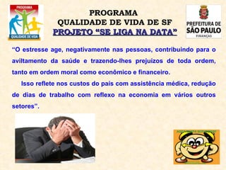 “ O estresse age, negativamente nas pessoas, contribuindo para o aviltamento da saúde e trazendo-lhes prejuízos de toda ordem, tanto em ordem moral como econômico e financeiro.  Isso reflete nos custos do país com assistência médica, redução de dias de trabalho com reflexo na economia em vários outros setores”. PROGRAMA  QUALIDADE DE VIDA DE SF PROJETO “SE LIGA NA DATA” 