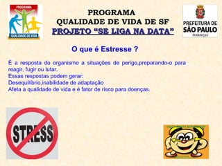 O que é Estresse ? É a resposta do organismo a situações de perigo,preparando-o para reagir, fugir ou lutar.  Essas respostas podem gerar: Desequilíbrio,inabilidade de adaptação Afeta a qualidade de vida e é fator de risco para doenças. PROGRAMA  QUALIDADE DE VIDA DE SF PROJETO “SE LIGA NA DATA” 