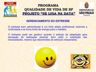 GERENCIAMENTO DO ESTRESSE O estresse bem administrado é um forte aliado profissional, estimula a criatividade e se torna fonte de energia para o trabalho. O estresse pode ser positivo quando o esforço de adaptação gera sensação de realização pessoal, bem estar e satisfação das necessidades, mesmo que decorrentes de esforços inesperados. PROGRAMA  QUALIDADE DE VIDA DE SF PROJETO “SE LIGA NA DATA” 