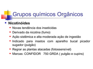 Grupos químicos Orgânicos 
 Nicotinóides 
 Novas tendência dos inseticidas 
 Derivado da nicotina (fumo) 
 Ação sistêmica e alta moderada ação de ingestão 
 Indicado para insetos com aparelho bucal picador 
sugador (pulgão) 
 Regrar as plantas atacadas (fotossensível) 
 Marcas: CONFIDOR 750 GRDA ( pulgão e cupins) 
 