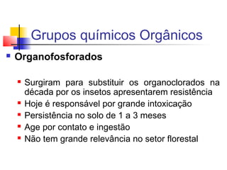 Grupos químicos Orgânicos 
 Organofosforados 
 Surgiram para substituir os organoclorados na 
década por os insetos apresentarem resistência 
 Hoje é responsável por grande intoxicação 
 Persistência no solo de 1 a 3 meses 
 Age por contato e ingestão 
 Não tem grande relevância no setor florestal 
 