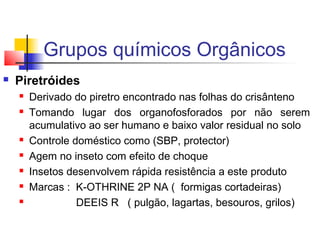 Grupos químicos Orgânicos 
 Piretróides 
 Derivado do piretro encontrado nas folhas do crisânteno 
 Tomando lugar dos organofosforados por não serem 
acumulativo ao ser humano e baixo valor residual no solo 
 Controle doméstico como (SBP, protector) 
 Agem no inseto com efeito de choque 
 Insetos desenvolvem rápida resistência a este produto 
 Marcas : K-OTHRINE 2P NA ( formigas cortadeiras) 
 DEEIS R ( pulgão, lagartas, besouros, grilos) 
 