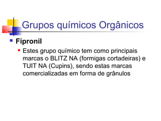 Grupos químicos Orgânicos 
 Fipronil 
 Estes grupo químico tem como principais 
marcas o BLITZ NA (formigas cortadeiras) e 
TUIT NA (Cupins), sendo estas marcas 
comercializadas em forma de grânulos 
 