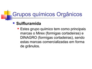 Grupos químicos Orgânicos 
 Sulfluramida 
 Estes grupo químico tem como principais 
marcas o Mirex (formigas cortadeiras) e 
DINAGRO (formigas cortadeiras), sendo 
estas marcas comercializadas em forma 
de grânulos. 
 