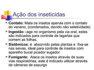 Ação dos inseticidas 
 Contato: Mata os insetos apenas com o contato 
do veneno, (condenados, devido não seletividade) 
 Ingestão –age no organismo pela via oral, estes 
são indicados para controle de lagartas que 
comem as folhas. 
 Sistêmicos: é absorvido pelas plantas e fixa-se 
nas seivas, ideal para controle de insetos com 
aparelho bucal picador sugador 
 Fumigante: Ataca os insetos através de suas 
vias respiratórias, este é indicado utilizar através 
de câmeras de expurgo 
 