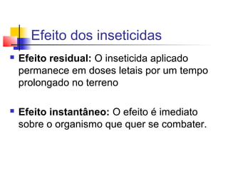 Efeito dos inseticidas 
 Efeito residual: O inseticida aplicado 
permanece em doses letais por um tempo 
prolongado no terreno 
 Efeito instantâneo: O efeito é imediato 
sobre o organismo que quer se combater. 
 
