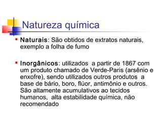 Natureza química 
 Naturais: São obtidos de extratos naturais, 
exemplo a folha de fumo 
 Inorgânicos: utilizados a partir de 1867 com 
um produto chamado de Verde-Paris (arsênio e 
enxofre), sendo utilizados outros produtos a 
base de bário, boro, flúor, antimônio e outros. 
São altamente acumulativos ao tecidos 
humanos, alta estabilidade química, não 
recomendado 
 