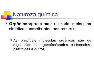 Natureza química 
 Orgânicos:grupo mais utilizado, moléculas 
sintéticas semelhantes aos naturais. 
 As principais moléculas orgânicas são os 
organoclorados,organofosforados, carbamatos, 
piretróides e outros 
 