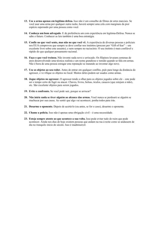 13. Use a arma apenas em legítima defesa. Isso não é um conselho de filmes de artes marciais. Se
    você usar uma arma por qualquer outra razão, haverá sempre uma cela com marginais da pior
    espécie esperando por uma pessoa como você.

14. Conheça um bom advogado. E de preferência um com experiência em legítima-Defesa. Nunca se
    sabe o futuro. Conhecer as leis também é uma boa estratégia.

15. Confie no que você sente, mas não no que você vê. A experiência de diversas pessoas e policiais
    nos EUA comprovou que sempre se deve confiar nos instintos (procure por “Gift of fear” – um
    excelente livro sobre este assunto), e nem sempre no raciocínio. O seu instinto é mais confiável e
    rápido do que qualquer pensamento racional.

16. Faça o que você treinou. Não invente nada novo e arriscado. Os filipinos levaram centenas de
    anos desenvolvendo uma técnica realista e um nome grandioso e temido quando se fala em armas.
    Não é hora de uma pessoa estragar esta reputação se matando ao inventar algo novo.

17. Use os objetos ao seu redor. Antes de entrar em qualquer conflito, pule para longe da distância do
    agressor, e ve rifique os objetos no local. Muitos deles podem ser usados como armas.

18. Jogue objetos no agressor. O agressor tende a olhar para os objetos jogados sobre ele – este pode
    ser o tempo certo de fugir ou atacar. Chaves, livros, bolsas, óculos, casacos (que estejam a mão),
    etc. São excelente objetos para serem jogados.

19. Evite o confronto. Se você pode sair, porque se arriscar?

20. Não inicie nada se tiver alguém ao alcance das armas. Você nunca se perdoará se alguém se
    machucar por sua causa. Ao sentir que algo vai acontecer, ponha todos para trás.

21. Desarme o oponente. Depois de acertá-lo (ou antes, se for o caso), desarme o oponente.

22. Chame a polícia. Isso não é apenas uma obrigação civil – é uma necessidade.

23. Esteja sempre atento ao que acontece a sua volta. Isso pode evitar tudo de ruim que pode
    acontecer. Ainda nos dias de hoje existem pessoas que andam na rua á noite como se andassem de
    dia no tranquilo início do século. Isso é inadmissível.
 