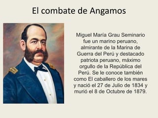 El combate de Angamos 
Miguel María Grau Seminario 
fue un marino peruano, 
almirante de la Marina de 
Guerra del Perú y destacado 
patriota peruano, máximo 
orgullo de la República del 
Perú. Se le conoce también 
como El caballero de los mares 
y nació el 27 de Julio de 1834 y 
murió el 8 de Octubre de 1879. 
