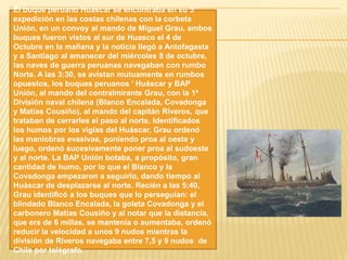 El buque peruano Huáscar se encontraba en su 5°
expedición en las costas chilenas con la corbeta
Unión, en un convoy al mando de Miguel Grau, ambos
buques fueron vistos al sur de Huasco el 4 de
Octubre en la mañana y la noticia llegó a Antofagasta
y a Santiago al amanecer del miércoles 8 de octubre,
las naves de guerra peruanas navegaban con rumbo
Norte. A las 3:30, se avistan mutuamente en rumbos
opuestos, los buques peruanos ' Huáscar y BAP
Unión, al mando del contralmirante Grau, con la 1ª
División naval chilena (Blanco Encalada, Covadonga
y Matías Cousiño), al mando del capitán Riveros, que
trataban de cerrarles el paso al norte. Identificados
los humos por los vigías del Huáscar, Grau ordenó
las maniobras evasivas, poniendo proa al oeste y
luego, ordenó sucesivamente poner proa al sudoeste
y al norte. La BAP Unión botaba, a propósito, gran
cantidad de humo, por lo que el Blanco y la
Covadonga empezaron a seguirlo, dando tiempo al
Huáscar de desplazarse al norte. Recién a las 5:40,
Grau identificó a los buques que lo perseguían: el
blindado Blanco Encalada, la goleta Covadonga y el
carbonero Matías Cousiño y al notar que la distancia,
que era de 6 millas, se mantenía o aumentaba, ordenó
reducir la velocidad a unos 9 nudos mientras la
división de Riveros navegaba entre 7,5 y 9 nudos de
Chile por telégrafo.