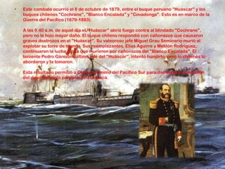 • Este combate ocurrió el 8 de octubre de 1879, entre el buque peruano "Huáscar" y los
buques chilenos "Cochrane", "Blanco Encalada" y "Covadonga". Esto es en marco de la
Guerra del Pacífico (1879-1883).
A las 9.40 a.m. de aquel día el "Huáscar" abrió fuego contra al blindado "Cochrane",
pero no le hizo mayor daño. El buque chileno respondió con cañonazos que causaron
graves destrozos en el "Huáscar". Su valeoroso jefe Miguel Grau Seminario murió al
explotar su torre de mando. Sus reemplazantes, Elías Aguirre y Melitón Rodríguez,
continuaron la lucha hasta que murieron por cañonazos del "Blanco Encalada". El
teniente Pedro Gárezon, último jefe del "Huáscar", intentó hundirlo, pero lo chilenos lo
abordaron y la tomaron.
Esta resultado permitió a Chile el dominio del Pacífico Sur para dar inicio a la invasión
del departamento peruano de Tarapacá.
•