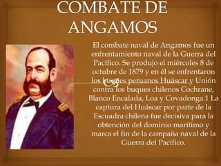El combate naval de Angamos fue un
enfrentamiento naval de la Guerra del
Pacífico. Se produjo el miércoles 8 de
octubre de 1879 y en él se enfrentaron
los buques peruanos Huáscar y Unión
contra los buques chilenos Cochrane,
Blanco Encalada, Loa y Covadonga.1 La
captura del Huáscar por parte de la
Escuadra chilena fue decisiva para la
obtención del dominio marítimo y
marca el fin de la campaña naval de la
Guerra del Pacífico.