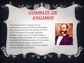 COMBATE DE
ANGAMOS
El combate naval de Angamos fue un
enfrentamiento naval de la Guerra del Pacífico.
Se produjo el miércoles 8 de octubre de 1879 y
en él se enfrentaron los buques peruanos
Huáscar y Unión contra los buques chilenos
Cochrane, Blanco Encalada, Loa y Covadonga.1
La captura del Huáscar por parte de la Escuadra
chilena fue decisiva para la obtención del
dominio marítimo y marca el fin de la campaña
naval de la Guerra del Pacífico.