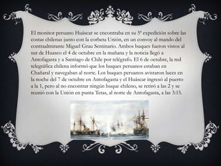 El monitor peruano Huáscar se encontraba en su 5ª expedición sobre las
costas chilenas junto con la corbeta Unión, en un convoy al mando del
contraalmirante Miguel Grau Seminario. Ambos buques fueron vistos al
sur de Huasco el 4 de octubre en la mañana y la noticia llegó a
Antofagasta y a Santiago de Chile por telégrafo. El 6 de octubre, la red
telegráfica chilena informó que los buques peruanos estaban en
Chañaral y navegaban al norte. Los buques peruanos avistaron luces en
la noche del 7 de octubre en Antofagasta y el Huáscar ingresó al puerto
a la 1, pero al no encontrar ningún buque chileno, se retiró a las 2 y se
reunió con la Unión en punta Tetas, al norte de Antofagasta, a las 3:15.