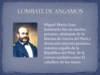 Miguel María Grau 
Seminario fue un marino 
peruano, almirante de la 
Marina de Guerra del Perú y 
destacado patriota peruano, 
máximo orgullo de la 
República del Perú. Se le 
conoce también como El 
caballero de los mares 
