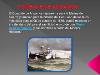 El Combate de Angamos representa para la Marina de
Guerra y también para la historia del Perú, uno de los hitos
más altos pues el 08 de octubre de 1879, quedó marcado en
el calendario del país el sacrificio heroico de don Miguel
Grau Seminario y sus hombres a bordo del Monitor
Huáscar.
 