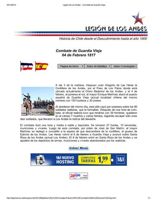 25/10/2014 Legión de Los Andes - Combate de Guardia Vieja
http://legionarios.webhispana.net/33%20Batallas%20y%20Combates/Febrero/04%20Combate%20de%20Guardia%20Vieja.htm 1/1
Combate de Guardia Vieja
04 de Febrero 1817
A las 3 de la mañana, traspuso Juan Gregorio de Las Heras la
Cordillera de los Andes, por el Paso de Los Patos donde está
ubicado actualmente el Cristo Redentor de los Andes, y el 4 de
febrero, al ponerse el sol, el mayor Enrique Martínez atacó el puesto
español de Guardia Vieja (actual localidad chilena del mismo
nombre) con 150 fusileros y 30 jinetes.
Al atardecer del mismo día, este jefe cayó por sorpresa sobre los 60
soldados realistas, que la formaban. Después de una hora de com​-
bate, el oficial realista tuvo que rendirse con 39 hombres; quedaron
en el campo 7 muertos y varios heridos, logrando escapar sólo unos
diez soldados, que llevaron a Los Andes la noticia del desastre.
El combate duró una hora y media a sable y bayoneta. Se tomaron 57 fusiles, 10 tercerolas,
municiones y víveres. Luego de este combate, por orden de José de San Martín, el mayor
Martinez se replegó a Juncalillo a la espera de que descendiera de la cordillera, el grueso de
Ejército de los Andes. Las Heras volvió el 6 de febrero a Guardia Vieja y avanzó sobre Santa
Rosa de los Andes (actual Los Andes). El 8 de febrero entró en Santa Rosa de los Andes y se
apoderó de los depósitos de armas, municiones y víveres abandonados por los realistas.
 