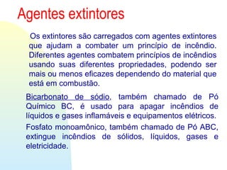 Agentes extintores
Os extintores são carregados com agentes extintores
que ajudam a combater um princípio de incêndio.
Diferentes agentes combatem princípios de incêndios
usando suas diferentes propriedades, podendo ser
mais ou menos eficazes dependendo do material que
está em combustão.
Bicarbonato de sódio, também chamado de Pó
Químico BC, é usado para apagar incêndios de
líquidos e gases inflamáveis e equipamentos elétricos.
Fosfato monoamônico, também chamado de Pó ABC,
extingue incêndios de sólidos, líquidos, gases e
eletricidade.
 