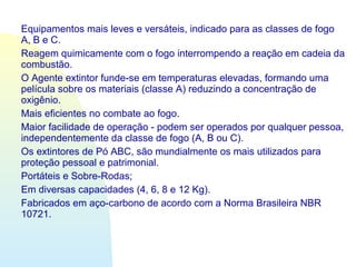 Equipamentos mais leves e versáteis, indicado para as classes de fogo
A, B e C.
Reagem quimicamente com o fogo interrompendo a reação em cadeia da
combustão.
O Agente extintor funde-se em temperaturas elevadas, formando uma
película sobre os materiais (classe A) reduzindo a concentração de
oxigênio.
Mais eficientes no combate ao fogo.
Maior facilidade de operação - podem ser operados por qualquer pessoa,
independentemente da classe de fogo (A, B ou C).
Os extintores de Pó ABC, são mundialmente os mais utilizados para
proteção pessoal e patrimonial.
Portáteis e Sobre-Rodas;
Em diversas capacidades (4, 6, 8 e 12 Kg).
Fabricados em aço-carbono de acordo com a Norma Brasileira NBR
10721.
 