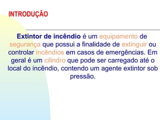 INTRODUÇÃO
Extintor de incêndio é um equipamento de 
segurança que possui a finalidade de extinguir ou 
controlar incêndios em casos de emergências. Em 
geral é um cilindro que pode ser carregado até o 
local do incêndio, contendo um agente extintor sob 
pressão.
 